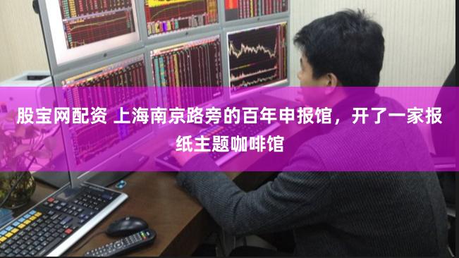 股宝网配资 上海南京路旁的百年申报馆，开了一家报纸主题咖啡馆