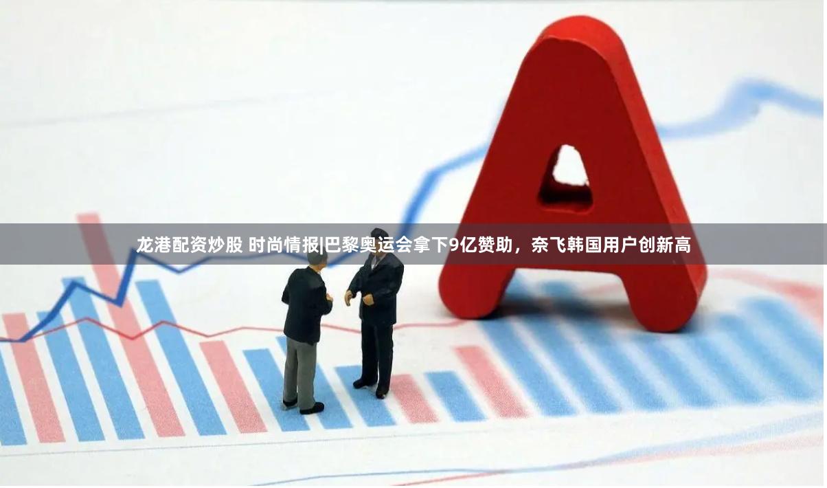 龙港配资炒股 时尚情报|巴黎奥运会拿下9亿赞助，奈飞韩国用户创新高