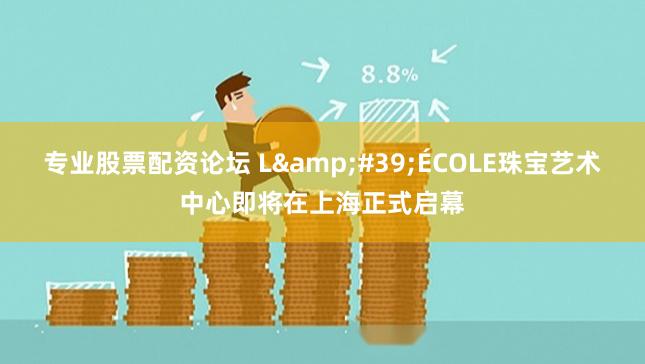 专业股票配资论坛 L&#39;ÉCOLE珠宝艺术中心即将在上海正式启幕