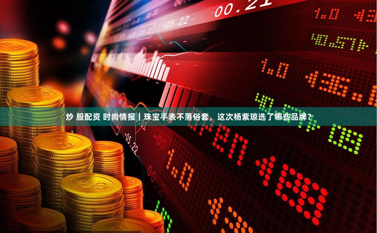 炒 股配资 时尚情报｜珠宝手表不落俗套，这次杨紫琼选了哪些品牌？