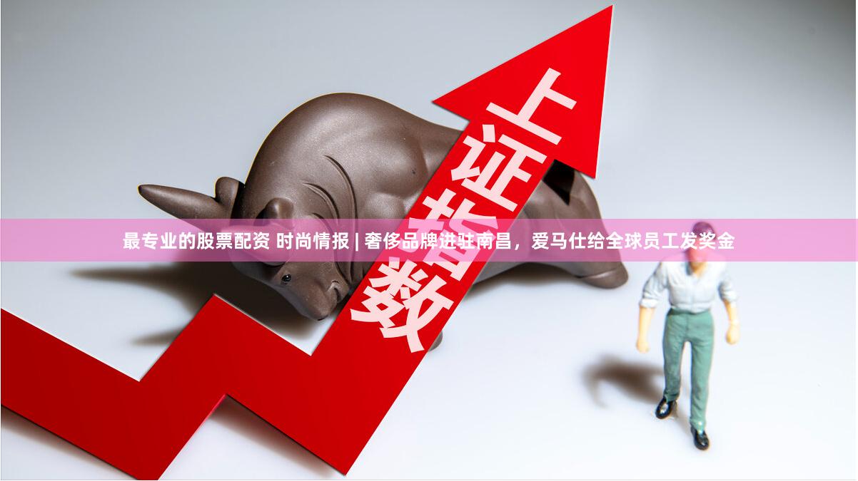 最专业的股票配资 时尚情报 | 奢侈品牌进驻南昌，爱马仕给全球员工发奖金