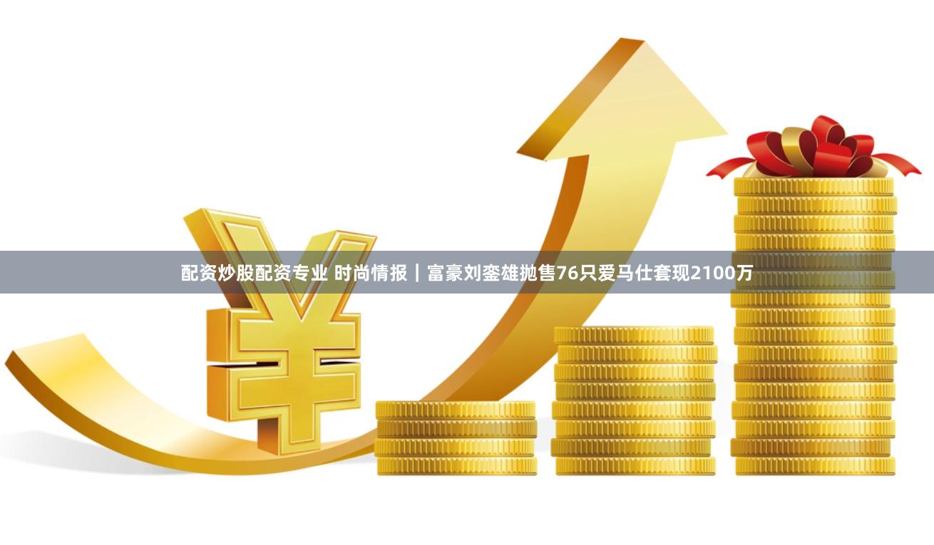 配资炒股配资专业 时尚情报｜富豪刘銮雄抛售76只爱马仕套现2100万