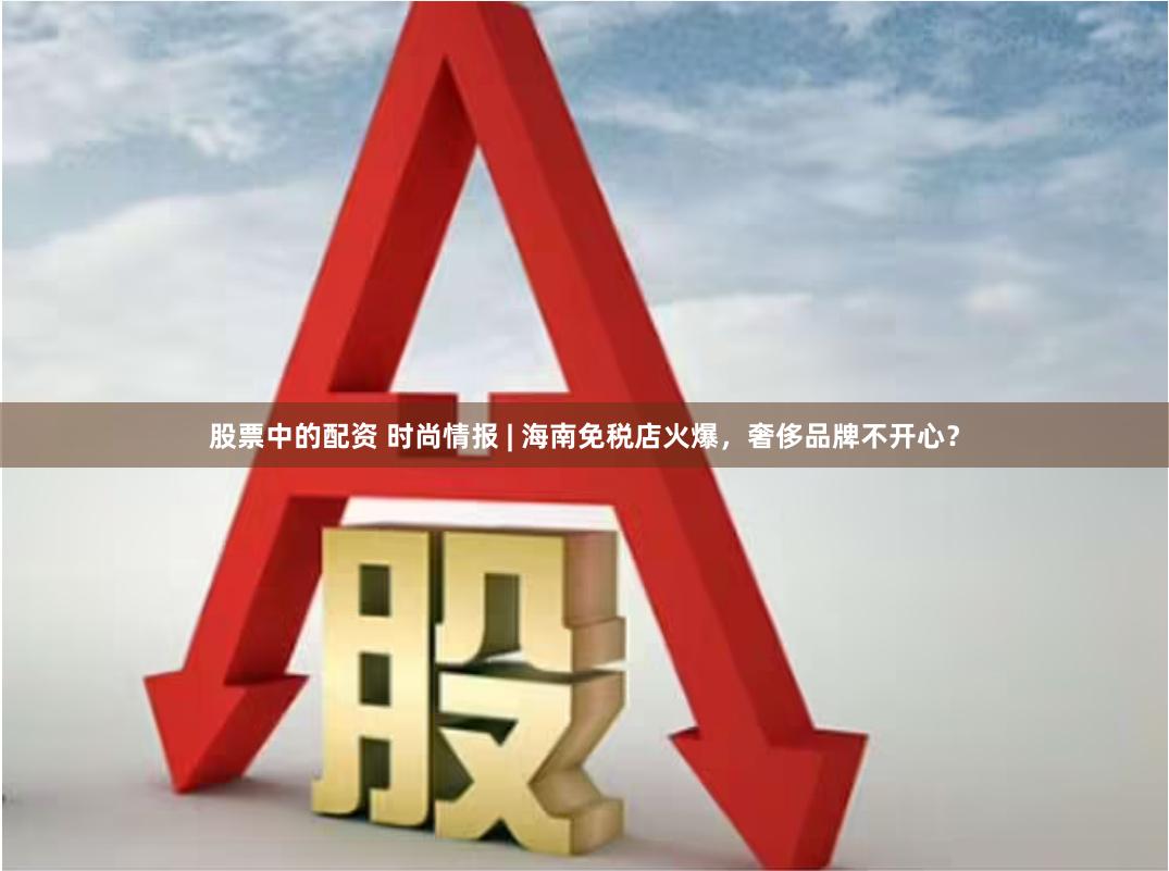 股票中的配资 时尚情报 | 海南免税店火爆，奢侈品牌不开心？