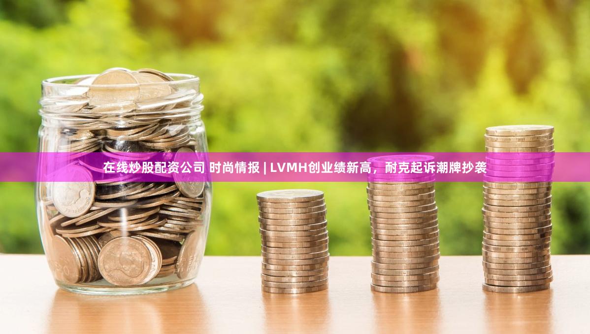 在线炒股配资公司 时尚情报 | LVMH创业绩新高，耐克起诉潮牌抄袭