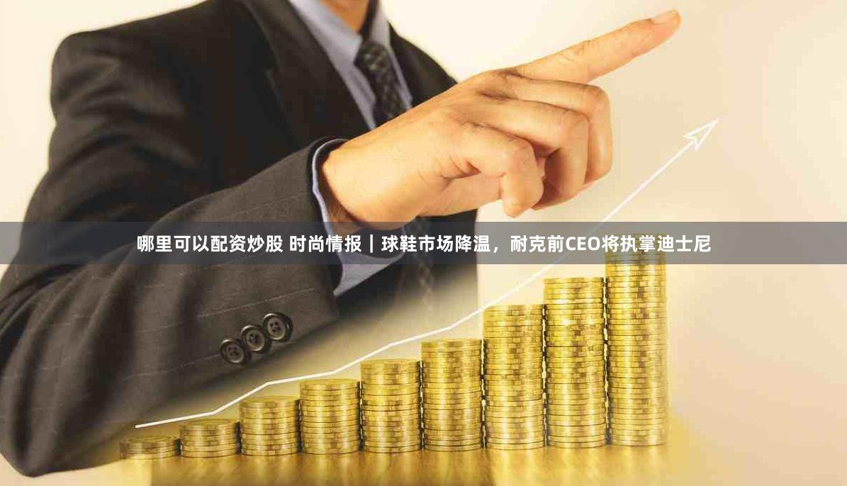 哪里可以配资炒股 时尚情报｜球鞋市场降温，耐克前CEO将执掌迪士尼