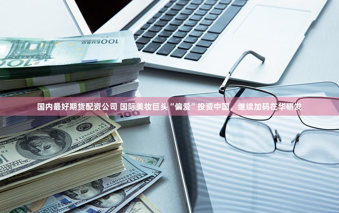 国内最好期货配资公司 国际美妆巨头“偏爱”投资中国，继续加码在华研发