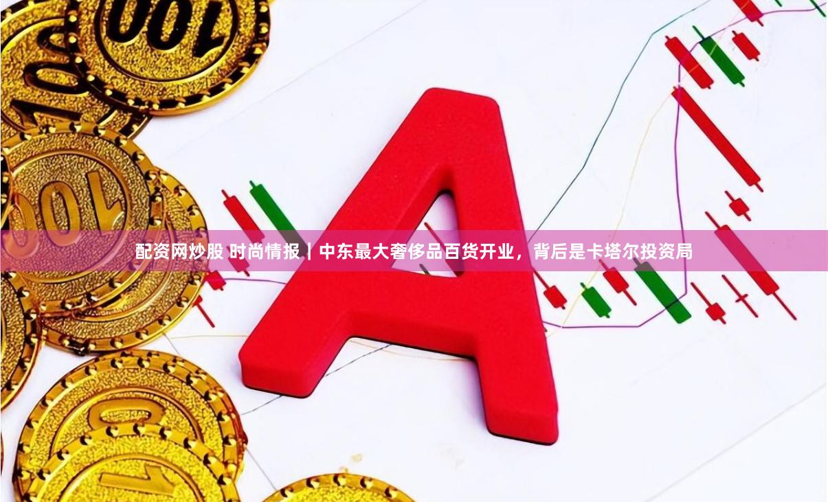 配资网炒股 时尚情报｜中东最大奢侈品百货开业，背后是卡塔尔投资局
