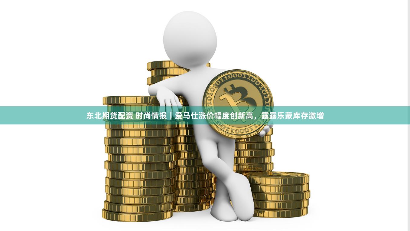 东北期货配资 时尚情报｜爱马仕涨价幅度创新高，露露乐蒙库存激增