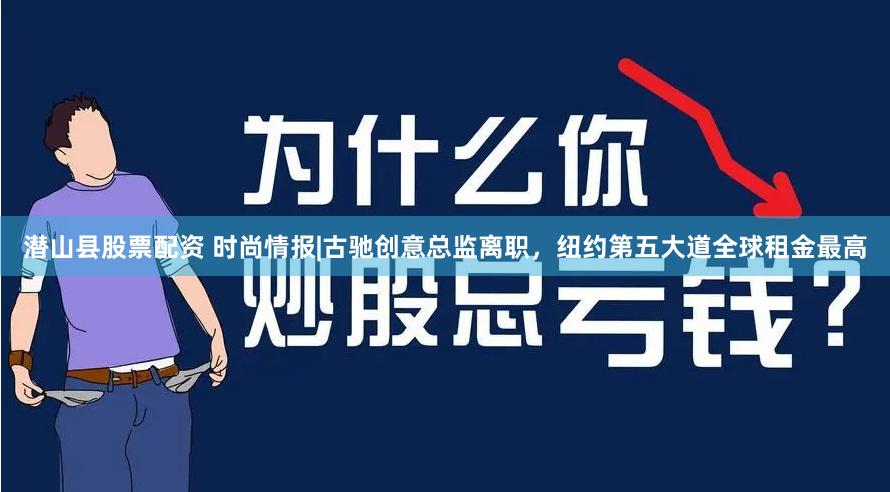 潜山县股票配资 时尚情报|古驰创意总监离职，纽约第五大道全球租金最高