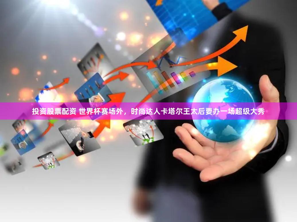 投资股票配资 世界杯赛场外，时尚达人卡塔尔王太后要办一场超级大秀