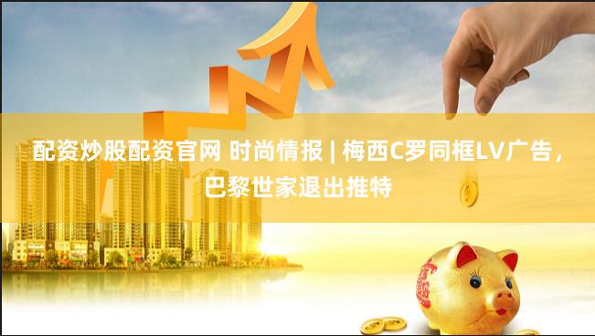 配资炒股配资官网 时尚情报 | 梅西C罗同框LV广告，巴黎世家退出推特