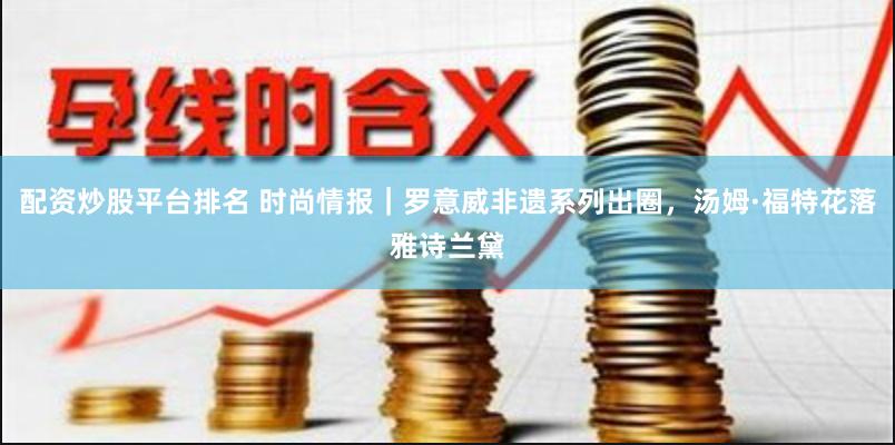 配资炒股平台排名 时尚情报｜罗意威非遗系列出圈，汤姆·福特花落雅诗兰黛