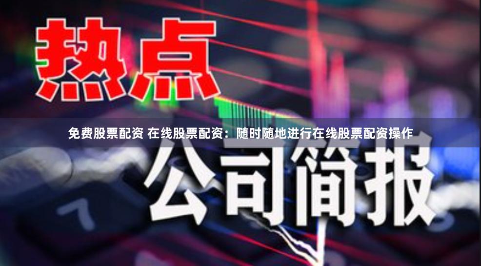 免费股票配资 在线股票配资：随时随地进行在线股票配资操作