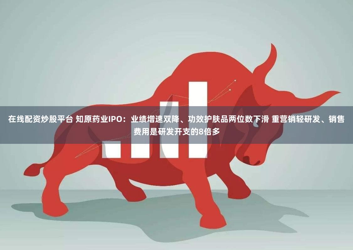 在线配资炒股平台 知原药业IPO：业绩增速双降、功效护肤品两位数下滑 重营销轻研发、销售费用是研发开支的8倍多