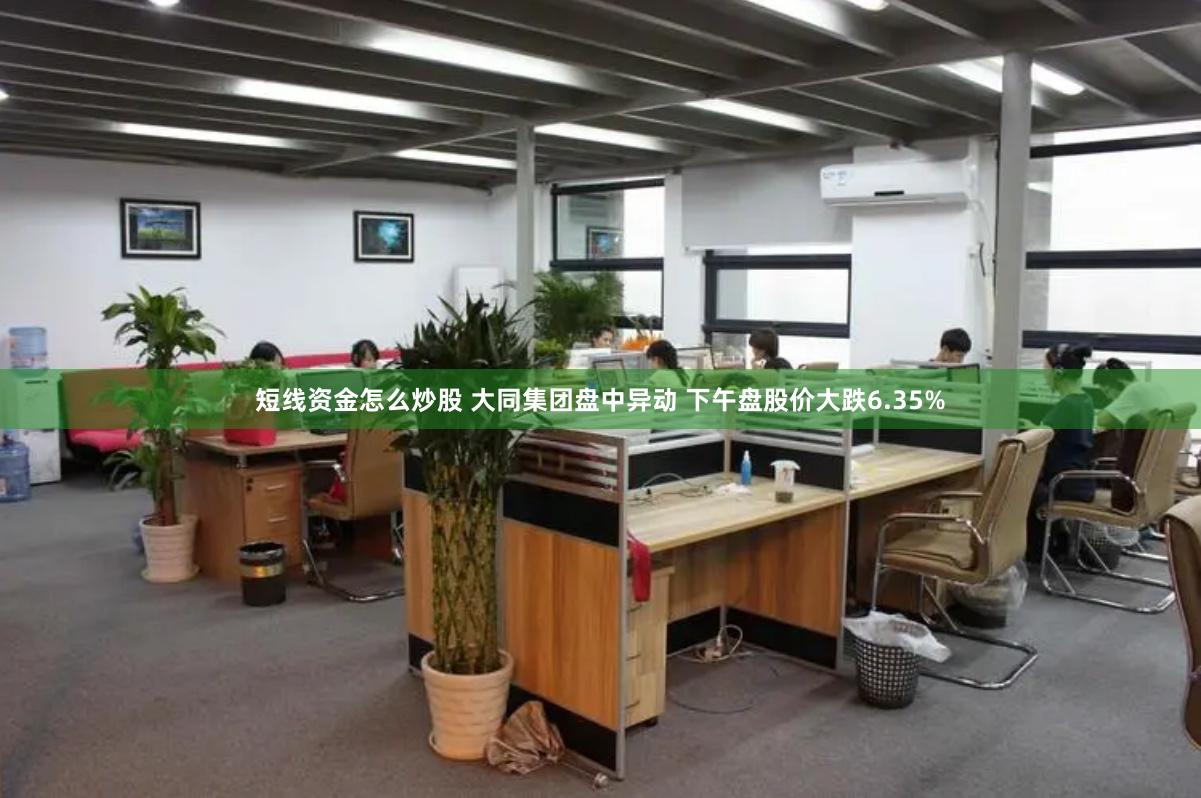短线资金怎么炒股 大同集团盘中异动 下午盘股价大跌6.35%