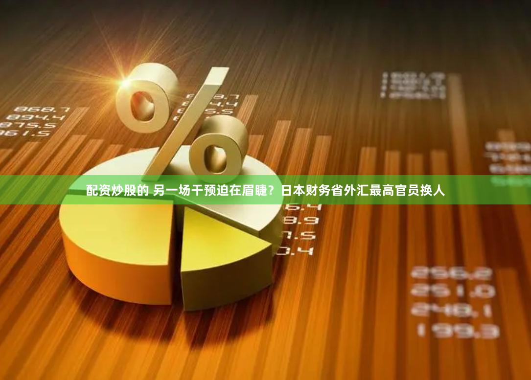 配资炒股的 另一场干预迫在眉睫？日本财务省外汇最高官员换人