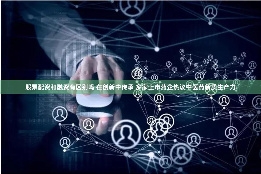 股票配资和融资有区别吗 在创新中传承 多家上市药企热议中医药新质生产力