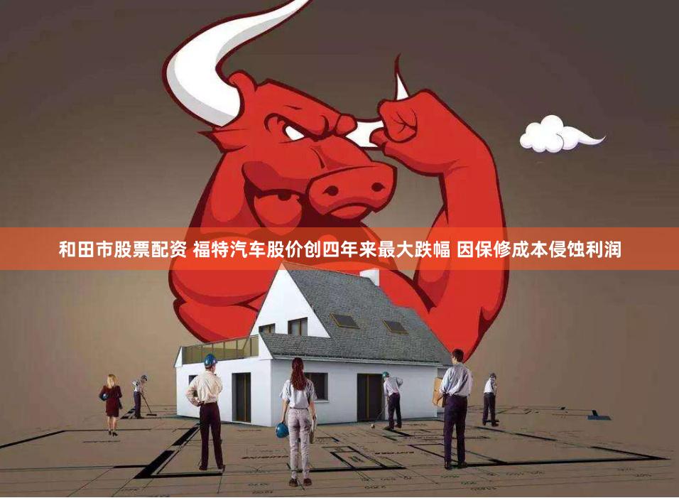 和田市股票配资 福特汽车股价创四年来最大跌幅 因保修成本侵蚀利润