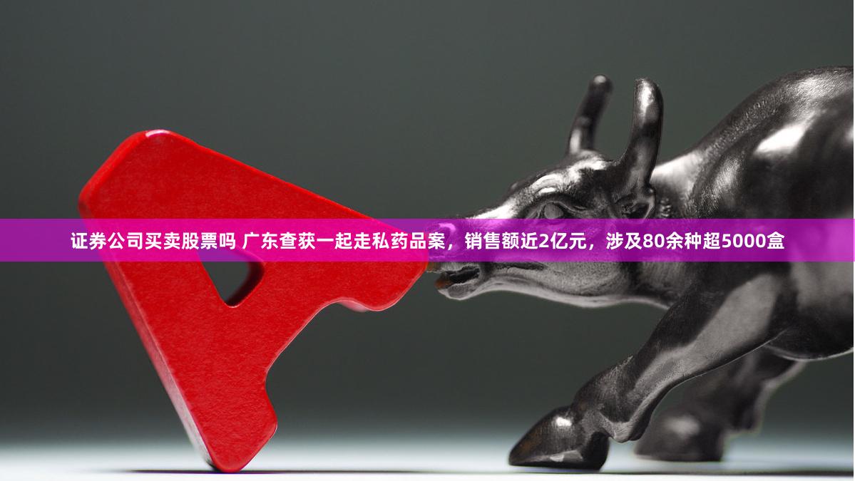 证券公司买卖股票吗 广东查获一起走私药品案，销售额近2亿元，涉及80余种超5000盒