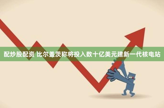配炒股配资 比尔盖茨称将投入数十亿美元建新一代核电站