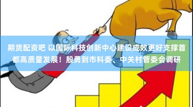 期货配资吧 以国际科技创新中心建设成效更好支撑首都高质量发展！殷勇到市科委、中关村管委会调研