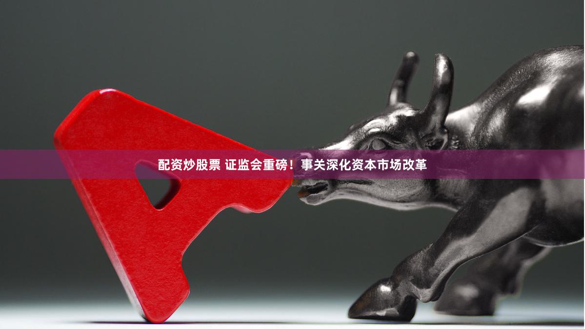 配资炒股票 证监会重磅！事关深化资本市场改革
