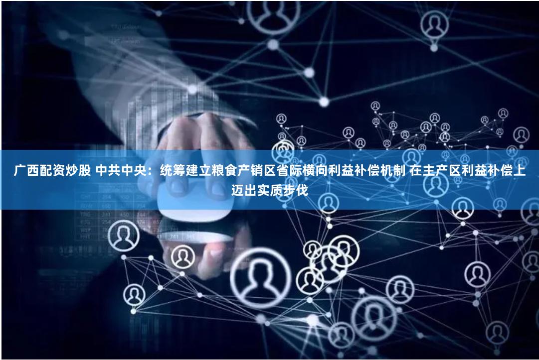 广西配资炒股 中共中央：统筹建立粮食产销区省际横向利益补偿机制 在主产区利益补偿上迈出实质步伐