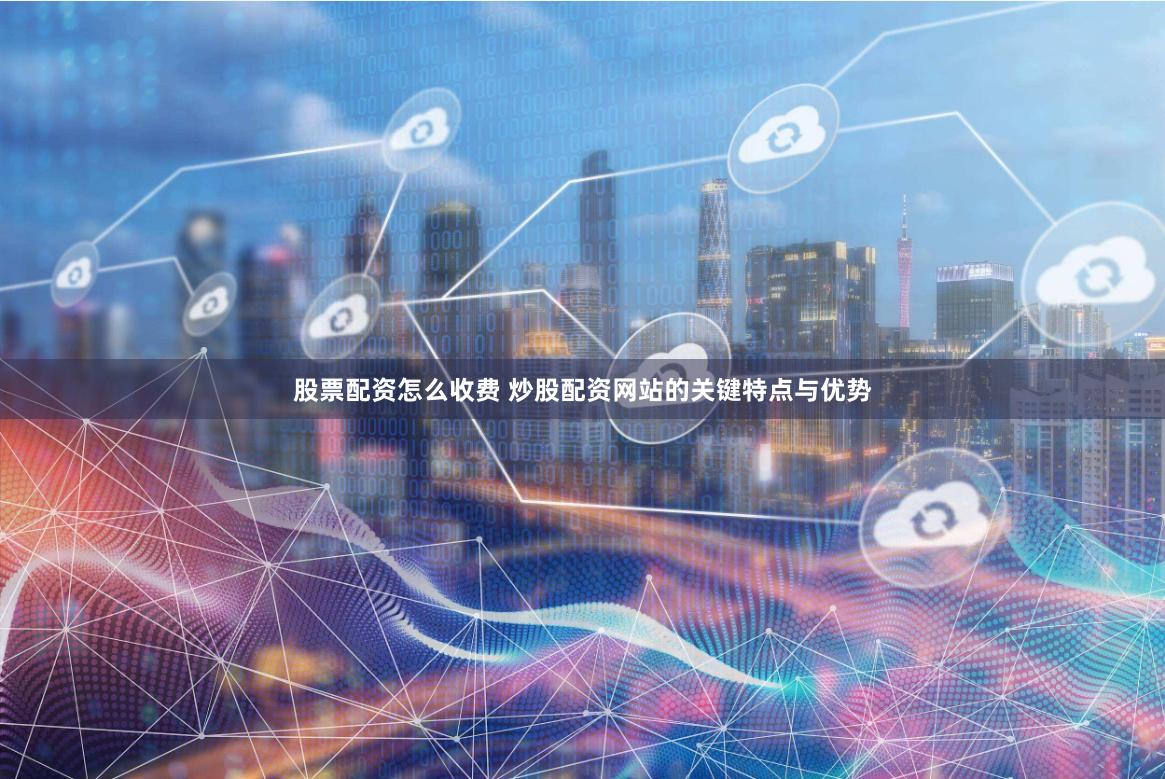 股票配资怎么收费 炒股配资网站的关键特点与优势