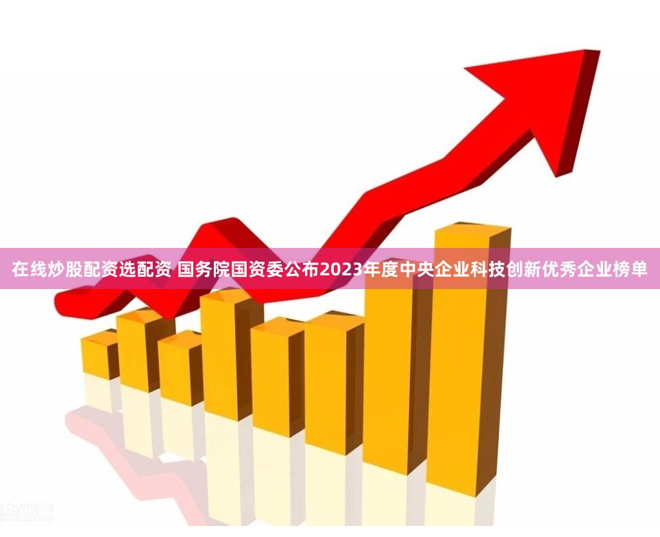 在线炒股配资选配资 国务院国资委公布2023年度中央企业科技创新优秀企业榜单