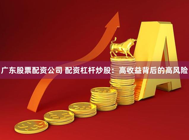 广东股票配资公司 配资杠杆炒股：高收益背后的高风险