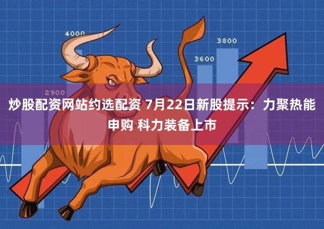 炒股配资网站约选配资 7月22日新股提示：力聚热能申购 科力装备上市