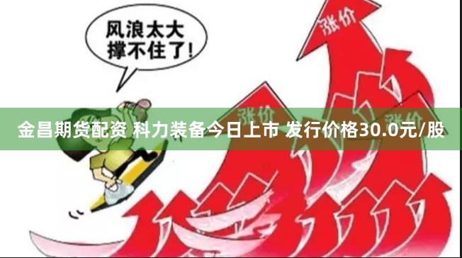 金昌期货配资 科力装备今日上市 发行价格30.0元/股