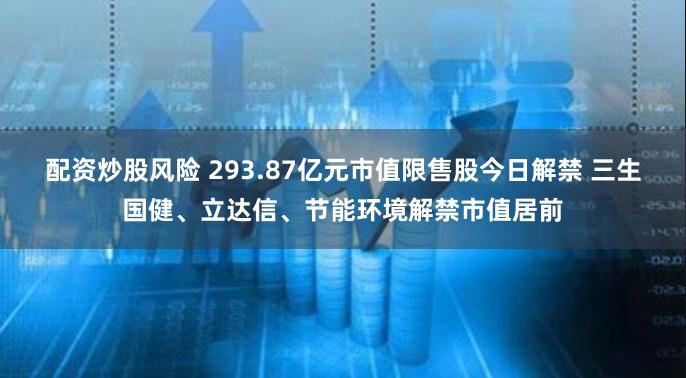 配资炒股风险 293.87亿元市值限售股今日解禁 三生国健、立达信、节能环境解禁市值居前