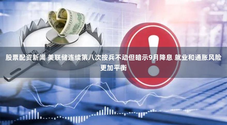 股票配资新闻 美联储连续第八次按兵不动但暗示9月降息 就业和通胀风险更加平衡