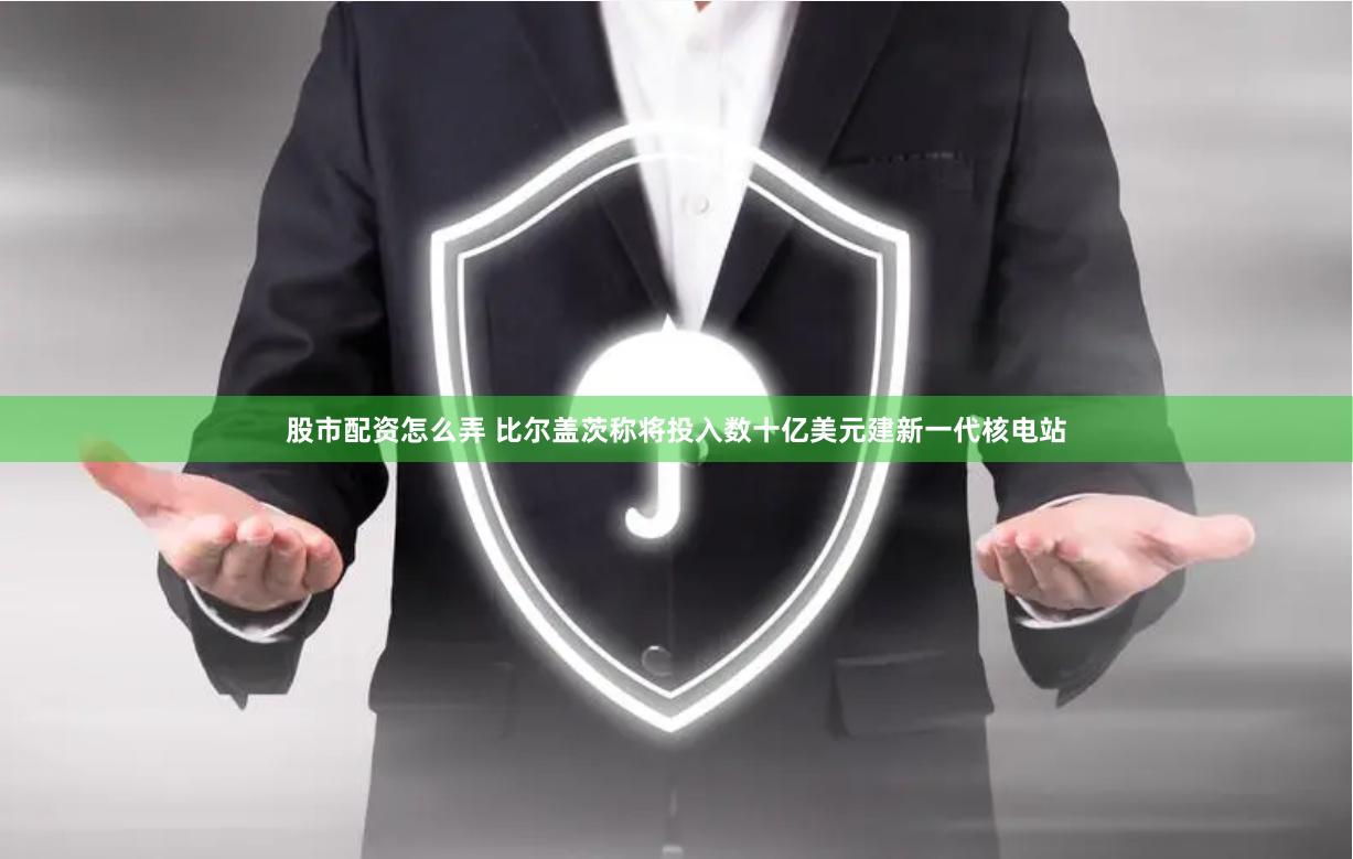 股市配资怎么弄 比尔盖茨称将投入数十亿美元建新一代核电站