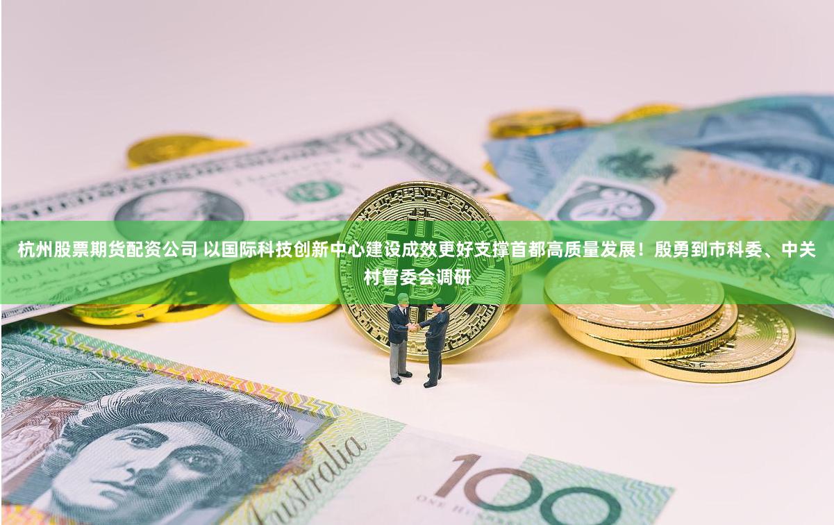 杭州股票期货配资公司 以国际科技创新中心建设成效更好支撑首都高质量发展！殷勇到市科委、中关村管委会调研