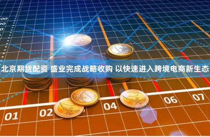 北京期货配资 盛业完成战略收购 以快速进入跨境电商新生态