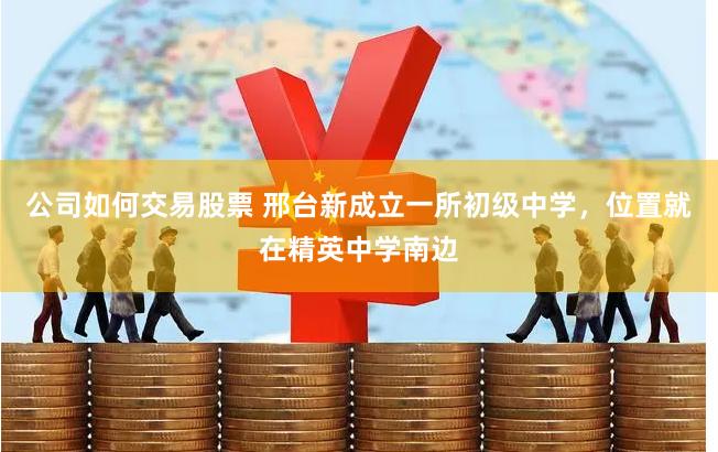 公司如何交易股票 邢台新成立一所初级中学，位置就在精英中学南边