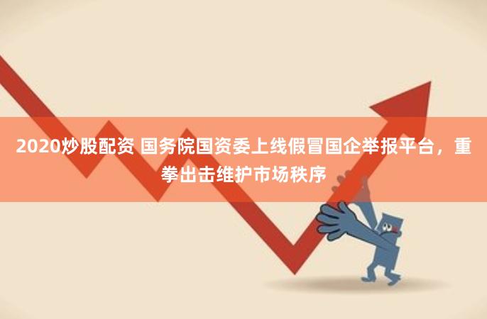 2020炒股配资 国务院国资委上线假冒国企举报平台，重拳出击维护市场秩序
