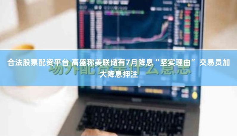 合法股票配资平台 高盛称美联储有7月降息“坚实理由” 交易员加大降息押注