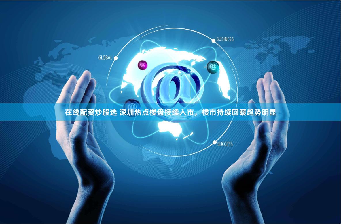 在线配资炒股选 深圳热点楼盘接续入市，楼市持续回暖趋势明显