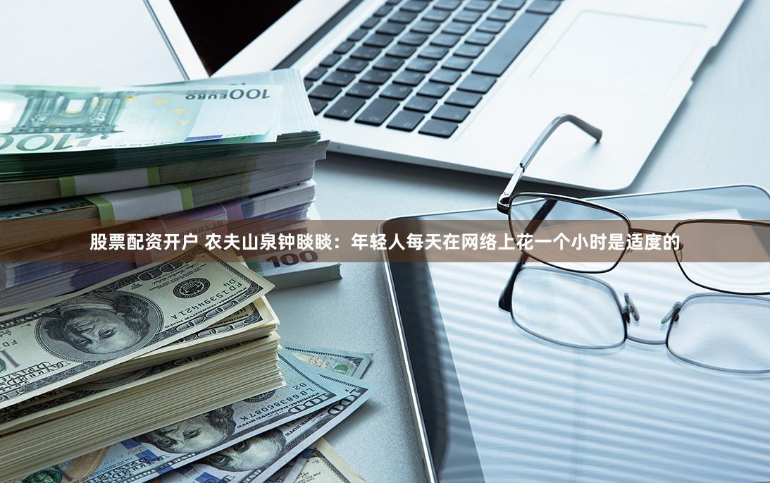 股票配资开户 农夫山泉钟睒睒：年轻人每天在网络上花一个小时是适度的