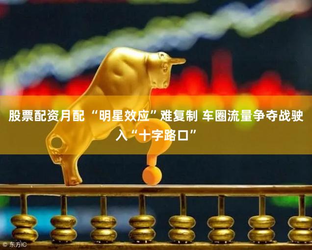 股票配资月配 “明星效应”难复制 车圈流量争夺战驶入“十字路口”