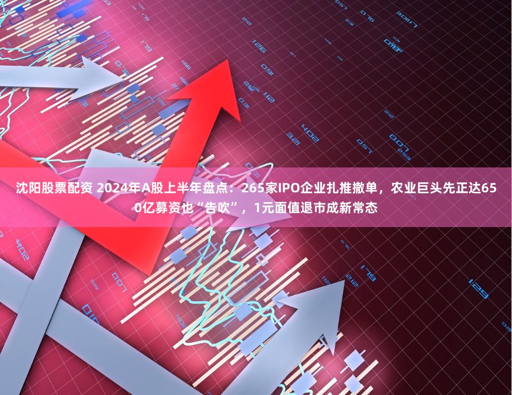 沈阳股票配资 2024年A股上半年盘点：265家IPO企业扎推撤单，农业巨头先正达650亿募资也“告吹”，1元面值退市成新常态