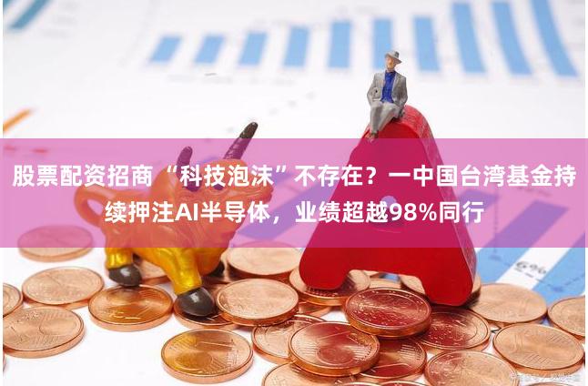 股票配资招商 “科技泡沫”不存在？一中国台湾基金持续押注AI半导体，业绩超越98%同行