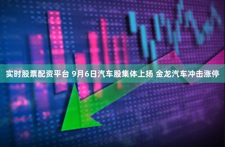 实时股票配资平台 9月6日汽车股集体上扬 金龙汽车冲击涨停