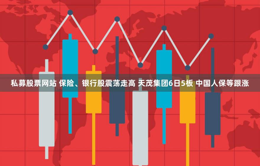 私募股票网站 保险、银行股震荡走高 天茂集团6日5板 中国人保等跟涨