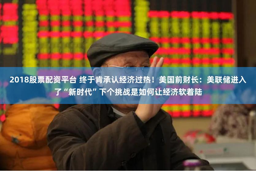 2018股票配资平台 终于肯承认经济过热！美国前财长：美联储进入了“新时代”下个挑战是如何让经济软着陆