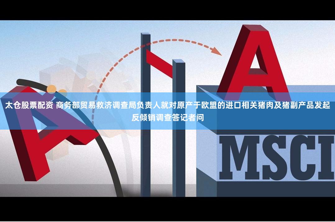 太仓股票配资 商务部贸易救济调查局负责人就对原产于欧盟的进口相关猪肉及猪副产品发起反倾销调查答记者问