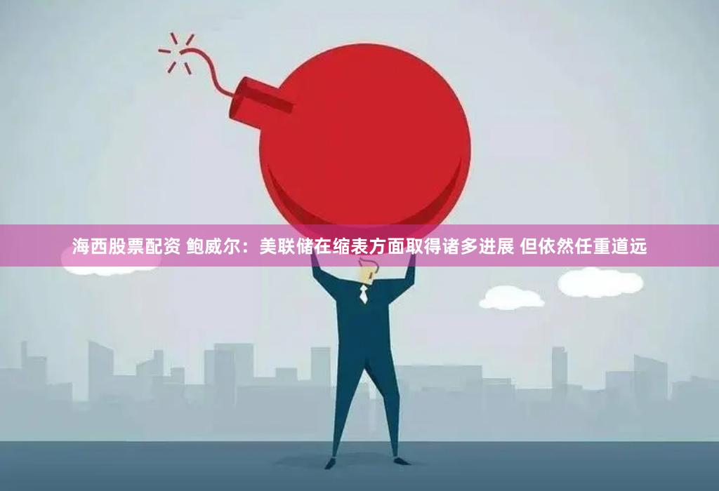 海西股票配资 鲍威尔：美联储在缩表方面取得诸多进展 但依然任重道远